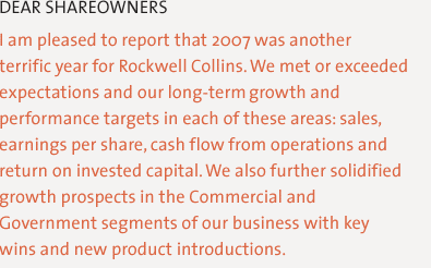 Dear Shareowners, I am pleased to report that 2007 was another terrific year for Rockwell Collins. We met or exceeded expectations and our long-term growth and performance targets in each of these areas: annual sales, earnings per share, cash flow generation and return on invested capital. We also further solidified growth prospects in the Commercial and Government segments of our business with key wins and new product introductions.