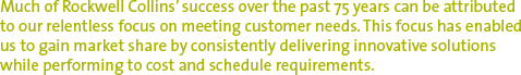 Much of Rockwell Collins' success over the past 75 years can be attributed to our relentless focus on meeting customer needs. This focus has enabled us to gain market share by consistently delivering innovative solutions while performing to cost and schedule requirements.