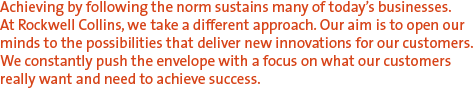 Achieving by following the norm sustains many of today's businesses. At Rockwell Collins, we take a different approach. Our aim is to open our minds to the possibilities that deliver new innovations for our customers.  We constantly push the envelope with a focus on what our customers really want and need to achieve success.